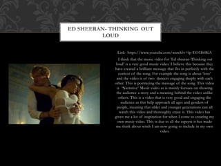 Link- https://www.youtube.com/watch?v=lp-EO5I60KA
I think that the music video for ‘Ed sheeran-Thinking out
loud’ is a very good music video. I believe this because they
have created a brilliant message that fits in perfectly with the
context of the song. For example the song is about ‘love’
and the video is of two dancers engaging deeply with each
other. This is portraying the message of the song. This video
is ‘Narrative’ Music video as is mainly focuses on showing
the audience a story and a meaning behind the video unlike
others. This is a video that is very good and engaging the
audience as this help approach all ages and genders of
people, meaning that older and younger generations can all
watch this video and thoroughly enjoy it. This video has
given me a lot of inspiration for when I come to creating my
own music video. This is due to all the aspects it has made
me think about witch I am now going to include in my own
video.
ED SHEERAN- THINKING OUT
LOUD
 