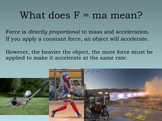 What does F = ma mean?Force is directly proportional to mass and acceleration.  If you apply a constant force, an object will accelerate.However, the heavier the object, the more force must be applied to make it accelerate at the same rate.