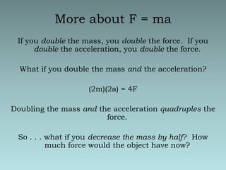 More about F = maIf you double the mass, you double the force.  If you double the acceleration, you double the force.What if you double the mass and the acceleration?(2m)(2a) = 4FDoubling the mass and the acceleration quadruples the force.So . . . what if you decrease the mass by half?  How much force would the object have now?