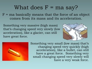 What does F = ma say?F = ma basically means that the force of an object comes from its mass and its acceleration. Something very massive (high mass) that’s changing speed very slowly (low acceleration), like a glacier, can still have great force.Something very small (low mass) that’s changing speed very quickly (high acceleration), like a bullet, can still have a great force.  Something very small changing speed very slowly will have a very weak force.