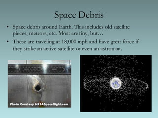 Space DebrisSpace debris around Earth. This includes old satellite pieces, meteors, etc. Most are tiny, but…These are traveling at 18,000 mph and have great force if they strike an active satellite or even an astronaut.