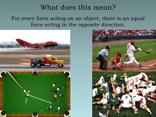 What does this mean?For every force acting on an object, there is an equal force acting in the opposite direction.  Action and Reaction