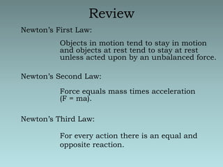 ReviewNewton’s First Law:Objects in motion tend to stay in motion and objects at rest tend to stay at rest unless acted upon by an unbalanced force.Newton’s Second Law:Force equals mass times acceleration (F = ma).Newton’s Third Law:For every action there is an equal and opposite reaction.