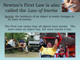 Newton’s First Law is also called the Law of InertiaInertia: the tendency of an object to resist changes in its state of motionThe First Law states that all objects have inertia.   The more mass an object has, the more inertia it has.
