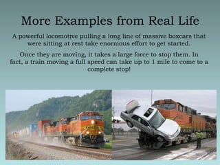 More Examples from Real LifeA powerful locomotive pulling a long line of massive boxcars that were sitting at rest take enormous effort to get started.  Once they are moving, it takes a large force to stop them. In fact, a train moving a full speed can take up to 1 mile to come to a complete stop!
