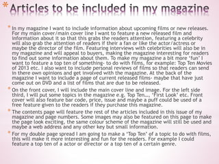 *
* In my magazine I want to include information about upcoming films or new releases.
For my main cover/main cover line I want to feature a new released film and
information about it so that this grabs the readers attention, featuring a celebrity
will also grab the attention of readers if their a fan or like the actor/actress or
maybe the director of the film. Featuring interviews with celebrities will also be in
my magazine and will appeal to buyers, making the magazine interesting for readers
to find out some information about them. To make my magazine a bit more ‘fun’ I
want to feature a top ten of something- to do with films, for example: Top Ten Movies
of 2013 etc. I also want to include personal reviews of films so that readers can send
in there own opinions and get involved with the magazine. At the back of the
magazine I want to include a page of current released films- maybe that have just
come out on DVD and a list of films that are due to be released.
* On the front cover, I will include the main cover line and image. For the left side
third, I will put some topics in the magazine e.g. Top Ten…, ‘First Look’ etc. Front
cover will also feature bar code, price, issue and maybe a puff could be used of a
free feature given to the readers if they purchase this magazine.
* The contents page will feature the rest of the articles included in this issue of my
magazine and page numbers. Some images may also be featured on this page to make
the page look exciting, the same colour scheme of the magazine will still be used and
maybe a web address and any other key but small information.
* For my double page spread I am going to make a ‘Top Ten’ of a topic to do with films,
this will make it more interesting and fun for the readers. For example I could
feature a top ten of a actor or director or a top ten of a certain genre.
 