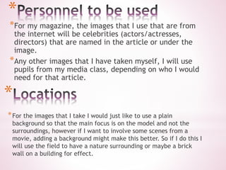 *
*For my magazine, the images that I use that are from
the internet will be celebrities (actors/actresses,
directors) that are named in the article or under the
image.
*Any other images that I have taken myself, I will use
pupils from my media class, depending on who I would
need for that article.
*
*For the images that I take I would just like to use a plain
background so that the main focus is on the model and not the
surroundings, however if I want to involve some scenes from a
movie, adding a background might make this better. So if I do this I
will use the field to have a nature surrounding or maybe a brick
wall on a building for effect.
 