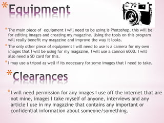 *
*The main piece of equipment I will need to be using is Photoshop, this will be
for editing images and creating my magazine. Using the tools on this program
will really benefit my magazine and improve the way it looks.
*The only other piece of equipment I will need to use is a camera for my own
images that I will be using for my magazine, I will use a cannon 600D. I will
also need a SD card for this.
*I may use a tripod as well if its necessary for some images that I need to take.
*
*I will need permission for any images I use off the internet that are
not mine, images I take myself of anyone, interviews and any
article I use in my magazine that contains any important or
confidential information about someone/something.
 