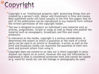 *
*Copyright is an ‘intellectual property right’ protecting things that are
created by a person’s skill, labour and investment in time and money.
Most published works will state (usually in the first few pages) that no
part of the publication can be reproduced in any material form without
the written permission of the copyright holder.
*The law is designed to protect an individual’s own material such as
articles, programmes, scripts or songs as well as those who publish the
material such as newspapers, broadcasts and film and music
producers.
*In relevance to the media, copyright is a serious consideration. It
determines the extent to which a quotation or the work of a third
party can be used in an article or broadcast. A writer as well as the
print and broadcast media can maximise the potential of their own
work and prevent others from using it.
*Copyright does not extend to an idea nor is there copyright in news.
Anyone can report on an event, however the way the information is
expressed is what is considered protected work and cannot be copied
(e.g. word for word) nor can the footage or photography be used.
 