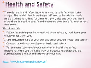 *
*The only health and safety issue for my magazine is for when I take
images. The models that I take images off need to be safe and made
sure that there is nothing for them to trip on, also any positions that I
make them do need to be safe and made sure they don’t fall over or hurt
themselves.
What I must do
*1 Follow the training you have received when using any work items your
employer has given you.
*2 Take reasonable care of your own and other people’s health and safety.
*3 Co-operate with your employer on health and safety.
*4 Tell someone (your employer, supervisor, or health and safety
representative) if you think the work or inadequate precautions are
putting anyone’s health and safety at serious risk.
http://www.hse.gov.uk/pubns/law.pdf
 
