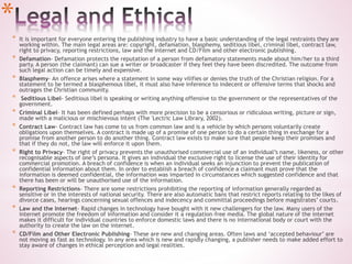 *
* It is important for everyone entering the publishing industry to have a basic understanding of the legal restraints they are
working within. The main legal areas are: copyright, defamation, blasphemy, seditious libel, criminal libel, contract law,
right to privacy, reporting restrictions, law and the Internet and CD/Film and other electronic publishing.
* Defamation- Defamation protects the reputation of a person from defamatory statements made about him/her to a third
party. A person (the claimant) can sue a writer or broadcaster if they feel they have been discredited. The outcome from
such legal action can be timely and expensive.
* Blasphemy- An offence arises where a statement in some way vilifies or denies the truth of the Christian religion. For a
statement to be termed a blasphemous libel, it must also have inference to indecent or offensive terms that shocks and
outrages the Christian community.
* Seditious Libel- Seditious libel is speaking or writing anything offensive to the government or the representatives of the
government.
* Criminal Libel- It has been defined perhaps with more precision to be a censorious or ridiculous writing, picture or sign,
made with a malicious or mischievous intent (The 'Lectric Law Library, 2002).
* Contract Law- Contract law has come to us from common law and is a vehicle by which persons voluntarily create
obligations upon themselves. A contract is made up of a promise of one person to do a certain thing in exchange for a
promise from another person to do another thing. Contract law exists to make sure that people keep their promises and
that if they do not, the law will enforce it upon them.
* Right to Privacy- The right of privacy prevents the unauthorised commercial use of an individual’s name, likeness, or other
recognisable aspects of one’s persona. It gives an individual the exclusive right to license the use of their identity for
commercial promotion. A breach of confidence is when an individual seeks an injunction to prevent the publication of
confidential information about them. In order to establish a breach of confidence a claimant must prove that the
information is deemed confidential, the information was imparted in circumstances which suggested confidence and that
there has been or will be unauthorised use of the information.
* Reporting Restrictions- There are some restrictions prohibiting the reporting of information generally regarded as
sensitive or in the interests of national security. There are also automatic bans that restrict reports relating to the likes of
divorce cases, hearings concerning sexual offences and indecency and committal proceedings before magistrates’ courts.
* Law and the Internet- Rapid changes in technology have bought with it new challengers for the law. Many users of the
internet promote the freedom of information and consider it a regulation-free media. The global nature of the internet
makes it difficult for individual countries to enforce domestic laws and there is no international body or court with the
authority to create the law on the internet.
* CD/Film and Other Electronic Publishing- These are new and changing areas. Often laws and ‘accepted behaviour’ are
not moving as fast as technology. In any area which is new and rapidly changing, a publisher needs to make added effort to
stay aware of changes in ethical perception and legal realities.
 