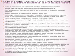 *
* Accuracy: The press must take care not to publish inaccurate, misleading or distorted information, including pictures.
* Opportunity to reply: A fair opportunity for reply to inaccuracies must be given when reasonably called for.
* Privacy: Everyone is entitled to respect for his or her private and family life, home, health and correspondence, including digital
communications.
* Harassment: Journalists must not engage in intimidation, harassment or persistent pursuit.
* Intrusion into grief or shock: In cases involving personal grief or shock, enquiries and approaches must be made with sympathy and
discretion and publication handled sensitively. This should not restrict the right to report legal proceedings, such as inquests.
* Children: Young people should be free to complete their time at school without unnecessary intrusion.
* Children in sex cases: The press must not, even if legally free to do so, identify children under 16 who are victims or witnesses in cases
involving sex offences.
* Hospitals: Journalists must identify themselves and obtain permission from a responsible executive before entering non-public areas of
hospitals or similar institutions to pursue enquiries.
* Reporting of crime: Relatives or friends of persons convicted or accused of crime should not generally be identified without their consent,
unless they are genuinely relevant to the story.
* Clandestine devices and subterfuge: The press must not seek to obtain or publish material acquired by using hidden cameras or
clandestine listening devices; or by intercepting private or mobile telephone calls, messages or emails; or by the unauthorised removal of
documents, or photographs; or by accessing digitally-held private information without consent.
* Victims of sexual assault: The press must not identify victims of sexual assault or publish material likely to contribute to such
identification unless there is adequate justification and they are legally free to do so.
* Discrimination: The press must avoid prejudicial or pejorative reference to an individual's race, colour, religion, gender, sexual
orientation or to any physical or mental illness or disability.
* Financial journalism: Even where the law does not prohibit it, journalists must not use for their own profit financial information they
receive in advance of its general publication, nor should they pass such information to others.
* Confidential sources: Journalists have a moral obligation to protect confidential sources of information.
* Witness payments in criminal trials: No payment or offer of payment to a witness - or any person who may reasonably be expected to be
called as a witness – should be made in any case once proceedings are active as defined by the Contempt of Court Act 1981. This
prohibition lasts until the suspect has been freed unconditionally by police without charge or bail or the proceedings are otherwise
discontinued; or has entered a guilty plea to the court; or, in the event of a not guilty plea, the court has announced its verdict.
* Payments to criminals : Payment or offers of payment for stories, pictures or information, which seek to exploit a particular crime or to
glorify or glamorise crime in general, must not be made directly or via agents to convicted or confessed criminals or to their associates –
who may include family, friends and colleagues.
 