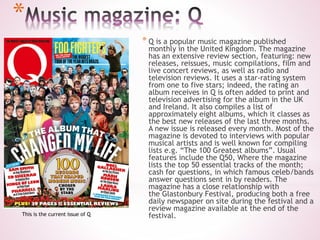 *
* Q is a popular music magazine published
monthly in the United Kingdom. The magazine
has an extensive review section, featuring: new
releases, reissues, music compilations, film and
live concert reviews, as well as radio and
television reviews. It uses a star-rating system
from one to five stars; indeed, the rating an
album receives in Q is often added to print and
television advertising for the album in the UK
and Ireland. It also compiles a list of
approximately eight albums, which it classes as
the best new releases of the last three months.
A new issue is released every month. Most of the
magazine is devoted to interviews with popular
musical artists and is well known for compiling
lists e.g. “The 100 Greatest albums”. Usual
features include the Q50, Where the magazine
lists the top 50 essential tracks of the month;
cash for questions, in which famous celeb/bands
answer questions sent in by readers. The
magazine has a close relationship with
the Glastonbury Festival, producing both a free
daily newspaper on site during the festival and a
review magazine available at the end of the
festival.This is the current issue of Q
 