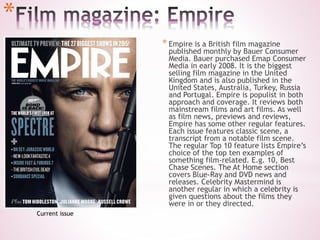 *
* Empire is a British film magazine
published monthly by Bauer Consumer
Media. Bauer purchased Emap Consumer
Media in early 2008. It is the biggest
selling film magazine in the United
Kingdom and is also published in the
United States, Australia, Turkey, Russia
and Portugal. Empire is populist in both
approach and coverage. It reviews both
mainstream films and art films. As well
as film news, previews and reviews,
Empire has some other regular features.
Each issue features classic scene, a
transcript from a notable film scene.
The regular Top 10 feature lists Empire’s
choice of the top ten examples of
something film-related. E.g. 10, Best
Chase Scenes. The At Home section
covers Blue-Ray and DVD news and
releases. Celebrity Mastermind is
another regular in which a celebrity is
given questions about the films they
were in or they directed.
Current issue
 