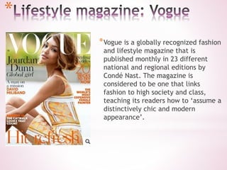*
*Vogue is a globally recognized fashion
and lifestyle magazine that is
published monthly in 23 different
national and regional editions by
Condé Nast. The magazine is
considered to be one that links
fashion to high society and class,
teaching its readers how to ‘assume a
distinctively chic and modern
appearance’.
 