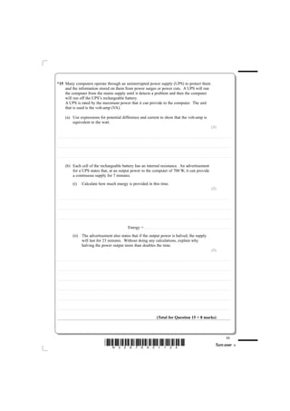 *15 Many computers operate through an uninterrupted power supply (UPS) to protect them
    and the information stored on them from power surges or power cuts. A UPS will run
    the computer from the mains supply until it detects a problem and then the computer
    will run off the UPS’s rechargeable battery.
    A UPS is rated by the maximum power that it can provide to the computer. The unit
    that is used is the volt-amp (VA).

                    (a) Use expressions for potential difference and current to show that the volt-amp is
                        equivalent to the watt.
                                                                                                                                                                                                                                                                                                                                                                                                  (3)

............................................. . . . . . . . . . . . . . . . . . . . . . . . . . . . . . . . . . . . . . . . . . . . . . . . . . . . . . . . . . . . . . . . . . . . . . . . . . . . . . . . . . . . . . . . . . . . . . . . . . . . . . . . . . . . . . . . . . . . . . . . .. . . . . . . . . . . . . . . . . . . . . . . . . . . . . . . . . . . . . . . . . . . . . . . . . . . . . . . . . . . . . . . . . . . . . . . . . . .



............................................. . . . . . . . . . . . . . . . . . . . . . . . . . . . . . . . . . . . . . . . . . . . . . . . . . . . . . . . . . . . . . . . . . . . . . . . . . . . . . . . . . . . . . . . . . . . . . . . . . . . . . . . . . . . . . . . . . . . . . . . .. . . . . . . . . . . . . . . . . . . . . . . . . . . . . . . . . . . . . . . . . . . . . . . . . . . . . . . . . . . . . . . . . . . . . . . . . . .



............................................. . . . . . . . . . . . . . . . . . . . . . . . . . . . . . . . . . . . . . . . . . . . . . . . . . . . . . . . . . . . . . . . . . . . . . . . . . . . . . . . . . . . . . . . . . . . . . . . . . . . . . . . . . . . . . . . . . . . . . . . .. . . . . . . . . . . . . . . . . . . . . . . . . . . . . . . . . . . . . . . . . . . . . . . . . . . . . . . . . . . . . . . . . . . . . . . . . . .



                    (b) Each cell of the rechargeable battery has an internal resistance. An advertisement
                        for a UPS states that, at an output power to the computer of 700 W, it can provide
                        a continuous supply for 7 minutes.
                                       (i)                    Calculate how much energy is provided in this time.
                                                                                                                                                                                                                                                                                                                                                                                                  (2)

............................................. . . . . . . . . . . . . . . . . . . . . . . . . . . . . . . . . . . . . . . . . . . . . . . . . . . . . . . . . . . . . . . . . . . . . . . . . . . . . . . . . . . . . . . . . . . . . . . . . . . . . . . . . . . . . . . . . . . . . . . . .. . . . . . . . . . . . . . . . . . . . . . . . . . . . . . . . . . . . . . . . . . . . . . . . . . . . . . . . . . . . . . . . . . . . . . . . . . .



............................................. . . . . . . . . . . . . . . . . . . . . . . . . . . . . . . . . . . . . . . . . . . . . . . . . . . . . . . . . . . . . . . . . . . . . . . . . . . . . . . . . . . . . . . . . . . . . . . . . . . . . . . . . . . . . . . . . . . . . . . . .. . . . . . . . . . . . . . . . . . . . . . . . . . . . . . . . . . . . . . . . . . . . . . . . . . . . . . . . . . . . . . . . . . . . . . . . . . .



............................................. . . . . . . . . . . . . . . . . . . . . . . . . . . . . . . . . . . . . . . . . . . . . . . . . . . . . . . . . . . . . . . . . . . . . . . . . . . . . . . . . . . . . . . . . . . . . . . . . . . . . . . . . . . . . . . . . . . . . . . . .. . . . . . . . . . . . . . . . . . . . . . . . . . . . . . . . . . . . . . . . . . . . . . . . . . . . . . . . . . . . . . . . . . . . . . . . . . .



                                                                                                                                                                                 Energy = . . . . . . . . . . . . . . . . . . . . . . . . . . . . . . . . . . . . . . . . . . . . .. . . . . . . . . . . . . . . . . . . . . . . . . . . . . . . . . . . . . . . . . . . . . . . . . . . . . . . . . . . . . . . . . . . . . . . . . . .
                                       (ii) The advertisement also states that if the output power is halved, the supply
                                            will last for 23 minutes. Without doing any calculations, explain why
                                            halving the power output more than doubles the time.
                                                                                                                                                                                                                                                                                                                                                                                                  (3)

............................................. . . . . . . . . . . . . . . . . . . . . . . . . . . . . . . . . . . . . . . . . . . . . . . . . . . . . . . . . . . . . . . . . . . . . . . . . . . . . . . . . . . . . . . . . . . . . . . . . . . . . . . . . . . . . . . . . . . . . . . . .. . . . . . . . . . . . . . . . . . . . . . . . . . . . . . . . . . . . . . . . . . . . . . . . . . . . . . . . . . . . . . . . . . . . . . . . . . .



............................................. . . . . . . . . . . . . . . . . . . . . . . . . . . . . . . . . . . . . . . . . . . . . . . . . . . . . . . . . . . . . . . . . . . . . . . . . . . . . . . . . . . . . . . . . . . . . . . . . . . . . . . . . . . . . . . . . . . . . . . . .. . . . . . . . . . . . . . . . . . . . . . . . . . . . . . . . . . . . . . . . . . . . . . . . . . . . . . . . . . . . . . . . . . . . . . . . . . .



............................................. . . . . . . . . . . . . . . . . . . . . . . . . . . . . . . . . . . . . . . . . . . . . . . . . . . . . . . . . . . . . . . . . . . . . . . . . . . . . . . . . . . . . . . . . . . . . . . . . . . . . . . . . . . . . . . . . . . . . . . . .. . . . . . . . . . . . . . . . . . . . . . . . . . . . . . . . . . . . . . . . . . . . . . . . . . . . . . . . . . . . . . . . . . . . . . . . . . .



............................................. . . . . . . . . . . . . . . . . . . . . . . . . . . . . . . . . . . . . . . . . . . . . . . . . . . . . . . . . . . . . . . . . . . . . . . . . . . . . . . . . . . . . . . . . . . . . . . . . . . . . . . . . . . . . . . . . . . . . . . . .. . . . . . . . . . . . . . . . . . . . . . . . . . . . . . . . . . . . . . . . . . . . . . . . . . . . . . . . . . . . . . . . . . . . . . . . . . .



............................................. . . . . . . . . . . . . . . . . . . . . . . . . . . . . . . . . . . . . . . . . . . . . . . . . . . . . . . . . . . . . . . . . . . . . . . . . . . . . . . . . . . . . . . . . . . . . . . . . . . . . . . . . . . . . . . . . . . . . . . . .. . . . . . . . . . . . . . . . . . . . . . . . . . . . . . . . . . . . . . . . . . . . . . . . . . . . . . . . . . . . . . . . . . . . . . . . . . .



............................................. . . . . . . . . . . . . . . . . . . . . . . . . . . . . . . . . . . . . . . . . . . . . . . . . . . . . . . . . . . . . . . . . . . . . . . . . . . . . . . . . . . . . . . . . . . . . . . . . . . . . . . . . . . . . . . . . . . . . . . . .. . . . . . . . . . . . . . . . . . . . . . . . . . . . . . . . . . . . . . . . . . . . . . . . . . . . . . . . . . . . . . . . . . . . . . . . . . .



                                                                                                                                                                                                                                                         (Total for Question 15 = 8 marks)



                                                                                                                                                                                                                                                                                                                                                                                                                                       11
                                                                                                                       *N35876A01124*                                                                                                                                                                                                                                                                       Turn over
 