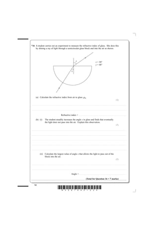 *16 A student carries out an experiment to measure the refractive index of glass. She does this
    by shining a ray of light through a semicircular glass block and into the air as shown.




                                                                                                                                                                                                            y                                                                                          x = 30°
                                                                                                                                                                                                                                                                                                       y = 48°

                                                                                                                                                                                        x




                    (a) Calculate the refractive index from air to glass aµg.
                                                                                                                                                                                                                                                                                                                                                                                                   (2)

............................................ . . . . . . . . . . . . . . . . . . . . . . . . . . . . . . . . . . . . . . . . . . . . . . . . . . . . . . . . . . . . . . . . . . . . . . . . . . . . . . . . . . . . . . . . . . . . . . . . . . . . . . . . . . . . . . . . . . . . . . . . . . . . . . . . . . . . . . . . . . . . . . . . . . . . . . . . . . . . . . . . . . . . . . . . . . . . . . . . . . . . . . . . . . . . . . . . . . . .



............................................ . . . . . . . . . . . . . . . . . . . . . . . . . . . . . . . . . . . . . . . . . . . . . . . . . . . . . . . . . . . . . . . . . . . . . . . . . . . . . . . . . . . . . . . . . . . . . . . . . . . . . . . . . . . . . . . . . . . . . . . . . . . . . . . . . . . . . . . . . . . . . . . . . . . . . . . . . . . . . . . . . . . . . . . . . . . . . . . . . . . . . . . . . . . . . . . . . . . .



                                                                                                                                        Refractive index =                                                                ........................................................................................................................


                    (b) (i)                                   The student steadily increases the angle x in glass and finds that eventually
                                                              the light does not pass into the air. Explain this observation.
                                                                                                                                                                                                                                                                                                                                                                                                   (3)

............................................ . . . . . . . . . . . . . . . . . . . . . . . . . . . . . . . . . . . . . . . . . . . . . . . . . . . . . . . . . . . . . . . . . . . . . . . . . . . . . . . . . . . . . . . . . . . . . . . . . . . . . . . . . . . . . . . . . . . . . . . . . . . . . . . . . . . . . . . . . . . . . . . . . . . . . . . . . . . . . . . . . . . . . . . . . . . . . . . . . . . . . . . . . . . . . . . . . . . .



............................................ . . . . . . . . . . . . . . . . . . . . . . . . . . . . . . . . . . . . . . . . . . . . . . . . . . . . . . . . . . . . . . . . . . . . . . . . . . . . . . . . . . . . . . . . . . . . . . . . . . . . . . . . . . . . . . . . . . . . . . . . . . . . . . . . . . . . . . . . . . . . . . . . . . . . . . . . . . . . . . . . . . . . . . . . . . . . . . . . . . . . . . . . . . . . . . . . . . . .



............................................ . . . . . . . . . . . . . . . . . . . . . . . . . . . . . . . . . . . . . . . . . . . . . . . . . . . . . . . . . . . . . . . . . . . . . . . . . . . . . . . . . . . . . . . . . . . . . . . . . . . . . . . . . . . . . . . . . . . . . . . . . . . . . . . . . . . . . . . . . . . . . . . . . . . . . . . . . . . . . . . . . . . . . . . . . . . . . . . . . . . . . . . . . . . . . . . . . . . .



............................................ . . . . . . . . . . . . . . . . . . . . . . . . . . . . . . . . . . . . . . . . . . . . . . . . . . . . . . . . . . . . . . . . . . . . . . . . . . . . . . . . . . . . . . . . . . . . . . . . . . . . . . . . . . . . . . . . . . . . . . . . . . . . . . . . . . . . . . . . . . . . . . . . . . . . . . . . . . . . . . . . . . . . . . . . . . . . . . . . . . . . . . . . . . . . . . . . . . . .



............................................ . . . . . . . . . . . . . . . . . . . . . . . . . . . . . . . . . . . . . . . . . . . . . . . . . . . . . . . . . . . . . . . . . . . . . . . . . . . . . . . . . . . . . . . . . . . . . . . . . . . . . . . . . . . . . . . . . . . . . . . . . . . . . . . . . . . . . . . . . . . . . . . . . . . . . . . . . . . . . . . . . . . . . . . . . . . . . . . . . . . . . . . . . . . . . . . . . . . .


                                       (ii) Calculate the largest value of angle x that allows the light to pass out of the
                                            block into the air.
                                                                                                                                                                                                                                                                                                                                                                                                   (2)

............................................ . . . . . . . . . . . . . . . . . . . . . . . . . . . . . . . . . . . . . . . . . . . . . . . . . . . . . . . . . . . . . . . . . . . . . . . . . . . . . . . . . . . . . . . . . . . . . . . . . . . . . . . . . . . . . . . . . . . . . . . . . . . . . . . . . . . . . . . . . . . . . . . . . . . . . . . . . . . . . . . . . . . . . . . . . . . . . . . . . . . . . . . . . . . . . . . . . . . .



............................................ . . . . . . . . . . . . . . . . . . . . . . . . . . . . . . . . . . . . . . . . . . . . . . . . . . . . . . . . . . . . . . . . . . . . . . . . . . . . . . . . . . . . . . . . . . . . . . . . . . . . . . . . . . . . . . . . . . . . . . . . . . . . . . . . . . . . . . . . . . . . . . . . . . . . . . . . . . . . . . . . . . . . . . . . . . . . . . . . . . . . . . . . . . . . . . . . . . . .



                                                                                                                                                                                       Angle = . . . . . . . . . . . . . . . . . . . . . . . . . . . . . . . . . . . . . . . . . . . . . . . . . . . . . . . . . . . . . . . . . . . . . . . . . . . . . . . . . . . . . . . . . . . . . . . . . . . . . . . . . . . . . . . . . . . . . . . .

                                                                                                                                                                                                                                                          (Total for Question 16 = 7 marks)

              12
                                                                                                                        *N35876A01224*
 