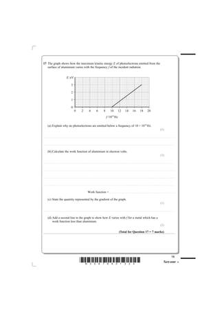 17 The graph shows how the maximum kinetic energy E of photoelectrons emitted from the
   surface of aluminium varies with the frequency f of the incident radiation.


                                                                             E/eV

                                                                                            3

                                                                                            2

                                                                                            1

                                                                                            0
                                                                                                      0                        2                       4                        6                       8                     10                       12                      14                       16                      18                       20
                                                                                                                                                                                                                f /1014 Hz

              (a) Explain why no photoelectrons are emitted below a frequency of 10 × 1014 Hz.
                                                                                                                                                                                                                                                                                                                                                                                                   (1)

............................................. . . . . . . . . . . . . . . . . . . . . . . . . . . . . . . . . . . . . . . . . . . . . . . . . . . . . . . . . . . . . . . . . . . . . . . . . . . . . . . . . . . . . . . . . . . . . . . . . . . . . . . . . . . . . . . . . . . . . . . . .. . . . . . . . . . . . . . . . . . . . . . . . . . . . . . . . . . . . . . . . . . . . . . . . . . . . . . . . . . . . . . . . . . . . . . . . . . .



............................................. . . . . . . . . . . . . . . . . . . . . . . . . . . . . . . . . . . . . . . . . . . . . . . . . . . . . . . . . . . . . . . . . . . . . . . . . . . . . . . . . . . . . . . . . . . . . . . . . . . . . . . . . . . . . . . . . . . . . . . . .. . . . . . . . . . . . . . . . . . . . . . . . . . . . . . . . . . . . . . . . . . . . . . . . . . . . . . . . . . . . . . . . . . . . . . . . . . .



              (b) Calculate the work function of aluminium in electron volts.
                                                                                                                                                                                                                                                                                                                                                                                                   (3)

............................................ . . . . . . . . . . . . . . . . . . . . . . . . . . . . . . . . . . . . . . . . . . . . . . . . . . . . . . . . . . . . . . . . . . . . . . . . . . . . . . . . . . . . . . . . . . . . . . . . . . . . . . . . . . . . . . . . . . . . . . . . . . . . . . . . . . . . . . . . . . . . . . . . . . . . . . . . . . . . . . . . . . . . . . . . . . . . . . . . . . . . . . . . . . . . . . . . . . . .



............................................ . . . . . . . . . . . . . . . . . . . . . . . . . . . . . . . . . . . . . . . . . . . . . . . . . . . . . . . . . . . . . . . . . . . . . . . . . . . . . . . . . . . . . . . . . . . . . . . . . . . . . . . . . . . . . . . . . . . . . . . . . . . . . . . . . . . . . . . . . . . . . . . . . . . . . . . . . . . . . . . . . . . . . . . . . . . . . . . . . . . . . . . . . . . . . . . . . . . .



............................................ . . . . . . . . . . . . . . . . . . . . . . . . . . . . . . . . . . . . . . . . . . . . . . . . . . . . . . . . . . . . . . . . . . . . . . . . . . . . . . . . . . . . . . . . . . . . . . . . . . . . . . . . . . . . . . . . . . . . . . . . . . . . . . . . . . . . . . . . . . . . . . . . . . . . . . . . . . . . . . . . . . . . . . . . . . . . . . . . . . . . . . . . . . . . . . . . . . . .



............................................ . . . . . . . . . . . . . . . . . . . . . . . . . . . . . . . . . . . . . . . . . . . . . . . . . . . . . . . . . . . . . . . . . . . . . . . . . . . . . . . . . . . . . . . . . . . . . . . . . . . . . . . . . . . . . . . . . . . . . . . . . . . . . . . . . . . . . . . . . . . . . . . . . . . . . . . . . . . . . . . . . . . . . . . . . . . . . . . . . . . . . . . . . . . . . . . . . . . .



                                                                                                                                                   Work function = . . . . . . . . . . . . . . . . . . . . . . . . . . . . . . . . . . . . . . . . . . . . .. . . . . . . . . . . . . . . . . . . . . . . . . . . . . . . . . . . . . . . . . . . . . . . . . . . . . . . . . . . . . . . . . . . . . . . . . . .

              (c) State the quantity represented by the gradient of the graph.
                                                                                                                                                                                                                                                                                                                                                                                                   (1)

............................................. . . . . . . . . . . . . . . . . . . . . . . . . . . . . . . . . . . . . . . . . . . . . . . . . . . . . . . . . . . . . . . . . . . . . . . . . . . . . . . . . . . . . . . . . . . . . . . . . . . . . . . . . . . . . . . . . . . . . . . . .. . . . . . . . . . . . . . . . . . . . . . . . . . . . . . . . . . . . . . . . . . . . . . . . . . . . . . . . . . . . . . . . . . . . . . . . . . .



              (d) Add a second line to the graph to show how E varies with f for a metal which has a
                  work function less than aluminium.
                                                                                                                                                                                                                                                                                                                                                                                                   (2)

                                                                                                                                                                                                                                                          (Total for Question 17 = 7 marks)




                                                                                                                                                                                                                                                                                                                                                                                                                                         13
                                                                                                                        *N35876A01324*                                                                                                                                                                                                                                                                        Turn over
 