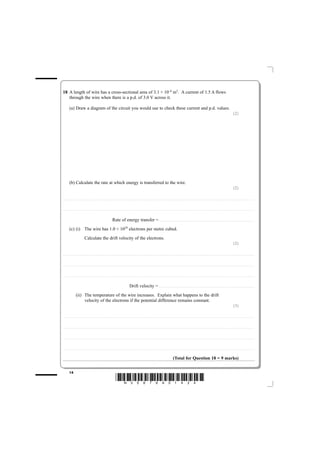 18 A length of wire has a cross-sectional area of 3.1 × 10–6 m2. A current of 1.5 A flows
   through the wire when there is a p.d. of 3.0 V across it.

              (a) Draw a diagram of the circuit you would use to check these current and p.d. values.
                                                                                                                                                                                                                                                                                                                                                                                                  (2)




              (b) Calculate the rate at which energy is transferred to the wire.
                                                                                                                                                                                                                                                                                                                                                                                                  (2)

............................................. . . . . . . . . . . . . . . . . . . . . . . . . . . . . . . . . . . . . . . . . . . . . . . . . . . . . . . . . . . . . . . . . . . . . . . . . . . . . . . . . . . . . . . . . . . . . . . . . . . . . . . . . . . . . . . . . . . . . . . . .. . . . . . . . . . . . . . . . . . . . . . . . . . . . . . . . . . . . . . . . . . . . . . . . . . . . . . . . . . . . . . . . . . . . . . . . . . .



............................................. . . . . . . . . . . . . . . . . . . . . . . . . . . . . . . . . . . . . . . . . . . . . . . . . . . . . . . . . . . . . . . . . . . . . . . . . . . . . . . . . . . . . . . . . . . . . . . . . . . . . . . . . . . . . . . . . . . . . . . . .. . . . . . . . . . . . . . . . . . . . . . . . . . . . . . . . . . . . . . . . . . . . . . . . . . . . . . . . . . . . . . . . . . . . . . . . . . .



                                                                                                                Rate of energy transfer = . . . . . . . . . . . . . . . . . . . . . . . . . . . . . . . . . . . . . . . . . . . . . . . . . . . . . . . . . . . . . . . . . . . . . . . . . . . . . . . . . . . . . . . . . . . . . . . . . . . . . . . . . . . . . . . . . . . . . . . .
              (c) (i) The wire has 1.0 × 1029 electrons per metre cubed.
                                                Calculate the drift velocity of the electrons.
                                                                                                                                                                                                                                                                                                                                                                                                  (2)

............................................. . . . . . . . . . . . . . . . . . . . . . . . . . . . . . . . . . . . . . . . . . . . . . . . . . . . . . . . . . . . . . . . . . . . . . . . . . . . . . . . . . . . . . . . . . . . . . . . . . . . . . . . . . . . . . . . . . . . . . . . .. . . . . . . . . . . . . . . . . . . . . . . . . . . . . . . . . . . . . . . . . . . . . . . . . . . . . . . . . . . . . . . . . . . . . . . . . . .



............................................. . . . . . . . . . . . . . . . . . . . . . . . . . . . . . . . . . . . . . . . . . . . . . . . . . . . . . . . . . . . . . . . . . . . . . . . . . . . . . . . . . . . . . . . . . . . . . . . . . . . . . . . . . . . . . . . . . . . . . . . .. . . . . . . . . . . . . . . . . . . . . . . . . . . . . . . . . . . . . . . . . . . . . . . . . . . . . . . . . . . . . . . . . . . . . . . . . . .



............................................. . . . . . . . . . . . . . . . . . . . . . . . . . . . . . . . . . . . . . . . . . . . . . . . . . . . . . . . . . . . . . . . . . . . . . . . . . . . . . . . . . . . . . . . . . . . . . . . . . . . . . . . . . . . . . . . . . . . . . . . .. . . . . . . . . . . . . . . . . . . . . . . . . . . . . . . . . . . . . . . . . . . . . . . . . . . . . . . . . . . . . . . . . . . . . . . . . . .



                                                                                                                                                      Drift velocity = . . . . . . . . . . . . . . . . . . . . . . . . . . . . . . . . . . . . . . . . . . . . . . . . . . . . . . . . . . . . . . . . . . . . . . . . . . . . . . . . . . . . . . . . . . . . . . . . . . . . . . . . . . . . . . . . . . . . . . . .
                             (ii) The temperature of the wire increases. Explain what happens to the drift
                                  velocity of the electrons if the potential difference remains constant.
                                                                                                                                                                                                                                                                                                                                                                                                  (3)

............................................. . . . . . . . . . . . . . . . . . . . . . . . . . . . . . . . . . . . . . . . . . . . . . . . . . . . . . . . . . . . . . . . . . . . . . . . . . . . . . . . . . . . . . . . . . . . . . . . . . . . . . . . . . . . . . . . . . . . . . . . .. . . . . . . . . . . . . . . . . . . . . . . . . . . . . . . . . . . . . . . . . . . . . . . . . . . . . . . . . . . . . . . . . . . . . . . . . . .



............................................. . . . . . . . . . . . . . . . . . . . . . . . . . . . . . . . . . . . . . . . . . . . . . . . . . . . . . . . . . . . . . . . . . . . . . . . . . . . . . . . . . . . . . . . . . . . . . . . . . . . . . . . . . . . . . . . . . . . . . . . .. . . . . . . . . . . . . . . . . . . . . . . . . . . . . . . . . . . . . . . . . . . . . . . . . . . . . . . . . . . . . . . . . . . . . . . . . . .



............................................. . . . . . . . . . . . . . . . . . . . . . . . . . . . . . . . . . . . . . . . . . . . . . . . . . . . . . . . . . . . . . . . . . . . . . . . . . . . . . . . . . . . . . . . . . . . . . . . . . . . . . . . . . . . . . . . . . . . . . . . .. . . . . . . . . . . . . . . . . . . . . . . . . . . . . . . . . . . . . . . . . . . . . . . . . . . . . . . . . . . . . . . . . . . . . . . . . . .



............................................. . . . . . . . . . . . . . . . . . . . . . . . . . . . . . . . . . . . . . . . . . . . . . . . . . . . . . . . . . . . . . . . . . . . . . . . . . . . . . . . . . . . . . . . . . . . . . . . . . . . . . . . . . . . . . . . . . . . . . . . .. . . . . . . . . . . . . . . . . . . . . . . . . . . . . . . . . . . . . . . . . . . . . . . . . . . . . . . . . . . . . . . . . . . . . . . . . . .



                                                                                                                                                                                                                                                         (Total for Question 18 = 9 marks)


              14
                                                                                                                       *N35876A01424*
 