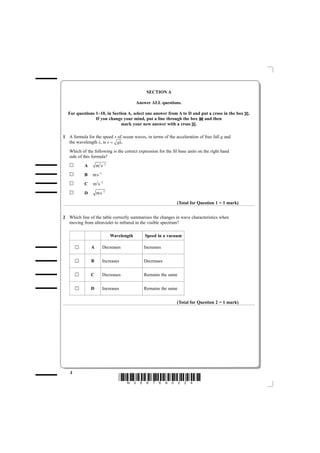 SECTION A

                                          Answer ALL questions.

  For questions 1–10, in Section A, select one answer from A to D and put a cross in the box    .
                If you change your mind, put a line through the box    and then
                             mark your new answer with a cross .

1 A formula for the speed v of ocean waves, in terms of the acceleration of free fall g and
  the wavelength λ, is v = gλ .
   Which of the following is the correct expression for the SI base units on the right hand
   side of this formula?
           A       m 2s −2
           B    m s −2
           C    m 2s −2
           D       m s −2

                                                              (Total for Question 1 = 1 mark)


2 Which line of the table correctly summarises the changes in wave characteristics when
  moving from ultraviolet to infrared in the visible spectrum?

                             Wavelength       Speed in a vacuum

               A         Decreases           Increases


               B         Increases           Decreases


               C         Decreases           Remains the same


               D         Increases           Remains the same


                                                              (Total for Question 2 = 1 mark)




   2
                                 *N35876A0224*
 