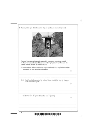 20 Warning traffic signs that tell motorists they are speeding are often solar powered.




              The speed of an approaching car is measured by transmitting microwaves towards
              it. These waves are reflected off the car and picked up by a receiver, which uses the
              Doppler effect to calculate the speed of the car.

              (a) A narrow beam of waves is necessary to pick out a single car. Suggest a reason why
                  microwaves are used rather than radio waves.
                                                                                                                                                                                                                                                                                                                                                                                                   (2)

............................................ . . . . . . . . . . . . . . . . . . . . . . . . . . . . . . . . . . . . . . . . . . . . . . . . . . . . . . . . . . . . . . . . . . . . . . . . . . . . . . . . . . . . . . . . . . . . . . . . . . . . . . . . . . . . . . . . . . . . . . . . . . . . . . . . . . . . . . . . . . . . . . . . . . . . . . . . . . . . . . . . . . . . . . . . . . . . . . . . . . . . . . . . . . . . . . . . . . . .



............................................ . . . . . . . . . . . . . . . . . . . . . . . . . . . . . . . . . . . . . . . . . . . . . . . . . . . . . . . . . . . . . . . . . . . . . . . . . . . . . . . . . . . . . . . . . . . . . . . . . . . . . . . . . . . . . . . . . . . . . . . . . . . . . . . . . . . . . . . . . . . . . . . . . . . . . . . . . . . . . . . . . . . . . . . . . . . . . . . . . . . . . . . . . . . . . . . . . . . .


              (b) (i) State how the frequency of the reflected signal would differ from the frequency
                      of the transmitted signal.
                                                                                                                                                                                                                                                                                                                                                                                                   (1)

............................................ . . . . . . . . . . . . . . . . . . . . . . . . . . . . . . . . . . . . . . . . . . . . . . . . . . . . . . . . . . . . . . . . . . . . . . . . . . . . . . . . . . . . . . . . . . . . . . . . . . . . . . . . . . . . . . . . . . . . . . . . . . . . . . . . . . . . . . . . . . . . . . . . . . . . . . . . . . . . . . . . . . . . . . . . . . . . . . . . . . . . . . . . . . . . . . . . . . . .



............................................ . . . . . . . . . . . . . . . . . . . . . . . . . . . . . . . . . . . . . . . . . . . . . . . . . . . . . . . . . . . . . . . . . . . . . . . . . . . . . . . . . . . . . . . . . . . . . . . . . . . . . . . . . . . . . . . . . . . . . . . . . . . . . . . . . . . . . . . . . . . . . . . . . . . . . . . . . . . . . . . . . . . . . . . . . . . . . . . . . . . . . . . . . . . . . . . . . . . .



............................................ . . . . . . . . . . . . . . . . . . . . . . . . . . . . . . . . . . . . . . . . . . . . . . . . . . . . . . . . . . . . . . . . . . . . . . . . . . . . . . . . . . . . . . . . . . . . . . . . . . . . . . . . . . . . . . . . . . . . . . . . . . . . . . . . . . . . . . . . . . . . . . . . . . . . . . . . . . . . . . . . . . . . . . . . . . . . . . . . . . . . . . . . . . . . . . . . . . . .


                             (ii) Explain how the system detects that a car is speeding.
                                                                                                                                                                                                                                                                                                                                                                                                   (2)

............................................ . . . . . . . . . . . . . . . . . . . . . . . . . . . . . . . . . . . . . . . . . . . . . . . . . . . . . . . . . . . . . . . . . . . . . . . . . . . . . . . . . . . . . . . . . . . . . . . . . . . . . . . . . . . . . . . . . . . . . . . . . . . . . . . . . . . . . . . . . . . . . . . . . . . . . . . . . . . . . . . . . . . . . . . . . . . . . . . . . . . . . . . . . . . . . . . . . . . .



............................................ . . . . . . . . . . . . . . . . . . . . . . . . . . . . . . . . . . . . . . . . . . . . . . . . . . . . . . . . . . . . . . . . . . . . . . . . . . . . . . . . . . . . . . . . . . . . . . . . . . . . . . . . . . . . . . . . . . . . . . . . . . . . . . . . . . . . . . . . . . . . . . . . . . . . . . . . . . . . . . . . . . . . . . . . . . . . . . . . . . . . . . . . . . . . . . . . . . . .



............................................ . . . . . . . . . . . . . . . . . . . . . . . . . . . . . . . . . . . . . . . . . . . . . . . . . . . . . . . . . . . . . . . . . . . . . . . . . . . . . . . . . . . . . . . . . . . . . . . . . . . . . . . . . . . . . . . . . . . . . . . . . . . . . . . . . . . . . . . . . . . . . . . . . . . . . . . . . . . . . . . . . . . . . . . . . . . . . . . . . . . . . . . . . . . . . . . . . . . .




              20
                                                                                                                        *N35876A02024*
 