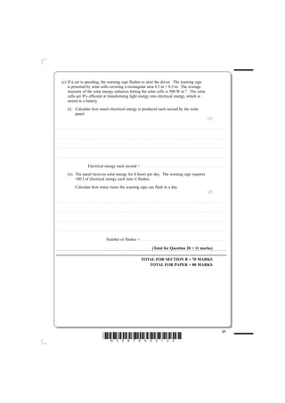 (c) If a car is speeding, the warning sign flashes to alert the driver. The warning sign
                  is powered by solar cells covering a rectangular area 0.5 m × 0.3 m. The average
                  intensity of the solar energy radiation hitting the solar cells is 500 W m–2. The solar
                  cells are 8% efficient at transforming light energy into electrical energy, which is
                  stored in a battery.
                             (i) Calculate how much electrical energy is produced each second by the solar
                                 panel.
                                                                                                                                                                                                                                                                                                                                                                                                                  (3)

............................................. . . . . . . . . . . . . . . . . . . . . . . . . . . . . . . . . . . . . . . . . . . . . . . . . . . . . . . . . . . . . . . . . . . . . . . . . . . . . . . . . . . . . . . . . . . . . . . . . . . . . . . . . . . . . . . . . . . . . . . . .. . . . . . . . . . . . . . . . . . . . . . . . . . . . . . . . . . . . . . . . . . . . . . . . . . . . . . . . . . . . . . . . . . . . . . . . . . .



............................................. . . . . . . . . . . . . . . . . . . . . . . . . . . . . . . . . . . . . . . . . . . . . . . . . . . . . . . . . . . . . . . . . . . . . . . . . . . . . . . . . . . . . . . . . . . . . . . . . . . . . . . . . . . . . . . . . . . . . . . . .. . . . . . . . . . . . . . . . . . . . . . . . . . . . . . . . . . . . . . . . . . . . . . . . . . . . . . . . . . . . . . . . . . . . . . . . . . .



............................................. . . . . . . . . . . . . . . . . . . . . . . . . . . . . . . . . . . . . . . . . . . . . . . . . . . . . . . . . . . . . . . . . . . . . . . . . . . . . . . . . . . . . . . . . . . . . . . . . . . . . . . . . . . . . . . . . . . . . . . . .. . . . . . . . . . . . . . . . . . . . . . . . . . . . . . . . . . . . . . . . . . . . . . . . . . . . . . . . . . . . . . . . . . . . . . . . . . .



............................................. . . . . . . . . . . . . . . . . . . . . . . . . . . . . . . . . . . . . . . . . . . . . . . . . . . . . . . . . . . . . . . . . . . . . . . . . . . . . . . . . . . . . . . . . . . . . . . . . . . . . . . . . . . . . . . . . . . . . . . . .. . . . . . . . . . . . . . . . . . . . . . . . . . . . . . . . . . . . . . . . . . . . . . . . . . . . . . . . . . . . . . . . . . . . . . . . . . .



                                                                                 Electrical energy each second =                                                                                                         . . . . . . . . . . . . . . . . . . . . . . . . . . . . . . . . . . . . . . . . . . . . .. . . . . . . . . . . . . . . . . . . . . . . . . . . . . . . . . . . . . . . . . . . . . . . . . . . . . . . . . . . . . . . . . . . . . . . . . . .


                             (ii) The panel receives solar energy for 8 hours per day. The warning sign requires
                                  100 J of electrical energy each time it flashes.
                                                Calculate how many times the warning sign can flash in a day.
                                                                                                                                                                                                                                                                                                                                                                                                                  (3)

............................................. . . . . . . . . . . . . . . . . . . . . . . . . . . . . . . . . . . . . . . . . . . . . . . . . . . . . . . . . . . . . . . . . . . . . . . . . . . . . . . . . . . . . . . . . . . . . . . . . . . . . . . . . . . . . . . . . . . . . . . . .. . . . . . . . . . . . . . . . . . . . . . . . . . . . . . . . . . . . . . . . . . . . . . . . . . . . . . . . . . . . . . . . . . . . . . . . . . .



............................................. . . . . . . . . . . . . . . . . . . . . . . . . . . . . . . . . . . . . . . . . . . . . . . . . . . . . . . . . . . . . . . . . . . . . . . . . . . . . . . . . . . . . . . . . . . . . . . . . . . . . . . . . . . . . . . . . . . . . . . . .. . . . . . . . . . . . . . . . . . . . . . . . . . . . . . . . . . . . . . . . . . . . . . . . . . . . . . . . . . . . . . . . . . . . . . . . . . .



............................................. . . . . . . . . . . . . . . . . . . . . . . . . . . . . . . . . . . . . . . . . . . . . . . . . . . . . . . . . . . . . . . . . . . . . . . . . . . . . . . . . . . . . . . . . . . . . . . . . . . . . . . . . . . . . . . . . . . . . . . . .. . . . . . . . . . . . . . . . . . . . . . . . . . . . . . . . . . . . . . . . . . . . . . . . . . . . . . . . . . . . . . . . . . . . . . . . . . .



............................................. . . . . . . . . . . . . . . . . . . . . . . . . . . . . . . . . . . . . . . . . . . . . . . . . . . . . . . . . . . . . . . . . . . . . . . . . . . . . . . . . . . . . . . . . . . . . . . . . . . . . . . . . . . . . . . . . . . . . . . . .. . . . . . . . . . . . . . . . . . . . . . . . . . . . . . . . . . . . . . . . . . . . . . . . . . . . . . . . . . . . . . . . . . . . . . . . . . .



                                                                                                                               Number of flashes =                                                                       . . . . . . . . . . . . . . . . . . . . . . . . . . . . . . . . . . . . . . . . . . . . .. . . . . . . . . . . . . . . . . . . . . . . . . . . . . . . . . . . . . . . . . . . . . . . . . . . . . . . . . . . . . . . . . . . . . . . . . . .



                                                                                                                                                                                                                                                       (Total for Question 20 = 11 marks)

                                                                                                                                                                                                                        TOTAL FOR SECTION B = 70 MARKS
                                                                                                                                                                                                                           TOTAL FOR PAPER = 80 MARKS




                                                                                                                                                                                                                                                                                                                                                                                                                                                           21
                                                                                                                       *N35876A02124*
 