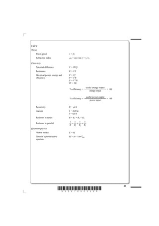 Unit 2
Waves
     Wave speed                     v = fλ
     Refractive index               1μ2   = sin i/sin r = v1/v2

Electricity
     Potential difference           V = W/Q
     Resistance                     R = V/I
     Electrical power, energy and   P = VI
     efficiency                     P = I 2R
                                    P = V 2/R
                                    W = VIt
                                                          useful energy output
                                    % efficiency =                             × 100
                                                              energy input

                                                          useful power output
                                    % efficiency =                              × 100
                                                              power input


     Resistivity                    R = ρl/A
     Current                        I = ΔQ/Δt
                                    I = nqvA
     Resistors in series            R = R1 + R2 + R3
                                    1  1 1  1
     Resistors in parallel            = + +
                                    R R1 R2 R3
Quantum physics
     Photon model                   E = hf
     Einstein’s photoelectric       hf = o + ½mv 2max
                                         /
     equation




                                                                                        23
                                *N35876A02324*
 