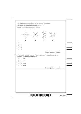 3 The diagrams show connected wires that carry currents I1, I2, I3 and I4.
   The currents are related by the equation I1 + I2 = I3 + I4
   Identify the diagram that this equation applies to.



                        I4                I4              I4
                                               I3                   I2          I1
                                                                                         I4
               I1            I2                                     I3                   I3
                                     I1        I2
                     I3                                   I1                    I2


                    A                      B                    C                    D
           A
           B
           C
           D

                                                                    (Total for Question 3 = 1 mark)

4 A 100 W lamp connected to the 230 V mains is replaced by a lamp which has twice the
  resistance. The power of the new lamp is
           A 25 W
           B 50 W
           C 200 W
           D 400 W

                                                                    (Total for Question 4 = 1 mark)




                                                                                                        3
                                  *N35876A0324*                                                   Turn over
 
