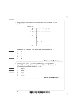 5 The diagram shows some of the electron energy levels for the hydrogen atom with four
  possible transitions.

                          Energy / eV
                                    0                              C    D
                                –0.85
                                –1.51


                                –3.39



                                               A         B



                                –13.6


   The transition that would result in the emission of the longest wavelength is
           A
           B
           C
           D

                                                              (Total for Question 5 = 1 mark)

6 Ultrasound pulses are used to detect shoals of fish in the sea. A shoal of fish is at a
  depth of 300 m and the speed of ultrasound in water is 1500 m s–1. The time interval
  between transmitting and receiving the pulse will be
           A 0.20 s
           B 0.40 s
           C 2.5 s
           D 5.0 s

                                                              (Total for Question 6 = 1 mark)




   4
                              *N35876A0424*
 