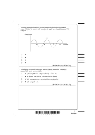 7 The graph shows the displacement of molecules against their distance from a wave
  source. Which of the points A to D, marked on the graph, has a phase difference of 270°
  with point X?

          displacement

                                                   X



                               A              B                C           D    distance




           A
           B
           C
           D

                                                              (Total for Question 7 = 1 mark)

8 The behaviour of light can be described in terms of waves or particles. The particle
  nature of light can be demonstrated by
           A light being diffracted as it passes through a narrow slit.
           B the speed of light reducing when it is refracted by glass.
           C light causing electrons to be emitted from a metal surface.
           D light being polarised.

                                                              (Total for Question 8 = 1 mark)




                                                                                                  5
                              *N35876A0524*                                                 Turn over
 