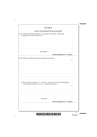 SECTION B

                                                                                                                   Answer ALL questions in the spaces provided.
11 A London radio station broadcasts at a frequency of 95.8 MHz. Calculate the
   wavelength in air of these radio waves.

............................................. . . . . . . . . . . . . . . . . . . . . . . . . . . . . . . . . . . . . . . . . . . . . . . . . . . . . . . . . . . . . . . . . . . . . . . . . . . . . . . . . . . . . . . . . . . . . . . . . . . . . . . . . . . . . . . . . . . . . . . . .. . . . . . . . . . . . . . . . . . . . . . . . . . . . . . . . . . . . . . . . . . . . . . . . . . . . . . . . . . . . . . . . . . . . . . . . . . .



............................................. . . . . . . . . . . . . . . . . . . . . . . . . . . . . . . . . . . . . . . . . . . . . . . . . . . . . . . . . . . . . . . . . . . . . . . . . . . . . . . . . . . . . . . . . . . . . . . . . . . . . . . . . . . . . . . . . . . . . . . . .. . . . . . . . . . . . . . . . . . . . . . . . . . . . . . . . . . . . . . . . . . . . . . . . . . . . . . . . . . . . . . . . . . . . . . . . . . .



............................................. . . . . . . . . . . . . . . . . . . . . . . . . . . . . . . . . . . . . . . . . . . . . . . . . . . . . . . . . . . . . . . . . . . . . . . . . . . . . . . . . . . . . . . . . . . . . . . . . . . . . . . . . . . . . . . . . . . . . . . . .. . . . . . . . . . . . . . . . . . . . . . . . . . . . . . . . . . . . . . . . . . . . . . . . . . . . . . . . . . . . . . . . . . . . . . . . . . .



............................................. . . . . . . . . . . . . . . . . . . . . . . . . . . . . . . . . . . . . . . . . . . . . . . . . . . . . . . . . . . . . . . . . . . . . . . . . . . . . . . . . . . . . . . . . . . . . . . . . . . . . . . . . . . . . . . . . . . . . . . . .. . . . . . . . . . . . . . . . . . . . . . . . . . . . . . . . . . . . . . . . . . . . . . . . . . . . . . . . . . . . . . . . . . . . . . . . . . .



                                                                                                                                                             Wavelength = . . . . . . . . . . . . . . . . . . . . . . . . . . . . . . . . . . . . . . . . . . . . .. . . . . . . . . . . . . . . . . . . . . . . . . . . . . . . . . . . . . . . . . . . . . . . . . . . . . . . . . . . . . . . . . . . . . . . . . . .

                                                                                                                                                                                                                                                           (Total for Question 11 = 3 marks)

12 (a) Explain the difference between resistance and resistivity.
                                                                                                                                                                                                                                                                                                                                                                                                   (2)

............................................. . . . . . . . . . . . . . . . . . . . . . . . . . . . . . . . . . . . . . . . . . . . . . . . . . . . . . . . . . . . . . . . . . . . . . . . . . . . . . . . . . . . . . . . . . . . . . . . . . . . . . . . . . . . . . . . . . . . . . . . .. . . . . . . . . . . . . . . . . . . . . . . . . . . . . . . . . . . . . . . . . . . . . . . . . . . . . . . . . . . . . . . . . . . . . . . . . . .



............................................. . . . . . . . . . . . . . . . . . . . . . . . . . . . . . . . . . . . . . . . . . . . . . . . . . . . . . . . . . . . . . . . . . . . . . . . . . . . . . . . . . . . . . . . . . . . . . . . . . . . . . . . . . . . . . . . . . . . . . . . .. . . . . . . . . . . . . . . . . . . . . . . . . . . . . . . . . . . . . . . . . . . . . . . . . . . . . . . . . . . . . . . . . . . . . . . . . . .



............................................. . . . . . . . . . . . . . . . . . . . . . . . . . . . . . . . . . . . . . . . . . . . . . . . . . . . . . . . . . . . . . . . . . . . . . . . . . . . . . . . . . . . . . . . . . . . . . . . . . . . . . . . . . . . . . . . . . . . . . . . .. . . . . . . . . . . . . . . . . . . . . . . . . . . . . . . . . . . . . . . . . . . . . . . . . . . . . . . . . . . . . . . . . . . . . . . . . . .



............................................. . . . . . . . . . . . . . . . . . . . . . . . . . . . . . . . . . . . . . . . . . . . . . . . . . . . . . . . . . . . . . . . . . . . . . . . . . . . . . . . . . . . . . . . . . . . . . . . . . . . . . . . . . . . . . . . . . . . . . . . .. . . . . . . . . . . . . . . . . . . . . . . . . . . . . . . . . . . . . . . . . . . . . . . . . . . . . . . . . . . . . . . . . . . . . . . . . . .



............................................. . . . . . . . . . . . . . . . . . . . . . . . . . . . . . . . . . . . . . . . . . . . . . . . . . . . . . . . . . . . . . . . . . . . . . . . . . . . . . . . . . . . . . . . . . . . . . . . . . . . . . . . . . . . . . . . . . . . . . . . .. . . . . . . . . . . . . . . . . . . . . . . . . . . . . . . . . . . . . . . . . . . . . . . . . . . . . . . . . . . . . . . . . . . . . . . . . . .



............................................. . . . . . . . . . . . . . . . . . . . . . . . . . . . . . . . . . . . . . . . . . . . . . . . . . . . . . . . . . . . . . . . . . . . . . . . . . . . . . . . . . . . . . . . . . . . . . . . . . . . . . . . . . . . . . . . . . . . . . . . .. . . . . . . . . . . . . . . . . . . . . . . . . . . . . . . . . . . . . . . . . . . . . . . . . . . . . . . . . . . . . . . . . . . . . . . . . . .



              (b) The resistivity of copper is 1.7 × 10–8 Ω m. A copper wire is 0.50 m long and has a
                  cross sectional area of 1.0 × 10–6 m2. Calculate its resistance.
                                                                                                                                                                                                                                                                                                                                                                                                   (2)

............................................ . . . . . . . . . . . . . . . . . . . . . . . . . . . . . . . . . . . . . . . . . . . . . . . . . . . . . . . . . . . . . . . . . . . . . . . . . . . . . . . . . . . . . . . . . . . . . . . . . . . . . . . . . . . . . . . . . . . . . . . . . . . . . . . . . . . . . . . . . . . . . . . . . . . . . . . . . . . . . . . . . . . . . . . . . . . . . . . . . . . . . . . . . . . . . . . . . . . .



............................................ . . . . . . . . . . . . . . . . . . . . . . . . . . . . . . . . . . . . . . . . . . . . . . . . . . . . . . . . . . . . . . . . . . . . . . . . . . . . . . . . . . . . . . . . . . . . . . . . . . . . . . . . . . . . . . . . . . . . . . . . . . . . . . . . . . . . . . . . . . . . . . . . . . . . . . . . . . . . . . . . . . . . . . . . . . . . . . . . . . . . . . . . . . . . . . . . . . . .



............................................ . . . . . . . . . . . . . . . . . . . . . . . . . . . . . . . . . . . . . . . . . . . . . . . . . . . . . . . . . . . . . . . . . . . . . . . . . . . . . . . . . . . . . . . . . . . . . . . . . . . . . . . . . . . . . . . . . . . . . . . . . . . . . . . . . . . . . . . . . . . . . . . . . . . . . . . . . . . . . . . . . . . . . . . . . . . . . . . . . . . . . . . . . . . . . . . . . . . .



                                                                                                                                                                    Resistance = . . . . . . . . . . . . . . . . . . . . . . . . . . . . . . . . . . . . . . . . . . . . .. . . . . . . . . . . . . . . . . . . . . . . . . . . . . . . . . . . . . . . . . . . . . . . . . . . . . . . . . . . . . . . . . . . . . . . . . . .

                                                                                                                                                                                                                                                          (Total for Question 12 = 4 marks)




                                                                                                                                                                                                                                                                                                                                                                                                                                           7
                                                                                                                               *N35876A0724*                                                                                                                                                                                                                                                                  Turn over
 