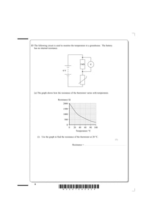 13 The following circuit is used to monitor the temperature in a greenhouse. The battery
   has no internal resistance.




                                                                                 1kΩ                                     V

                                   6V




   (a) The graph shows how the resistance of the thermistor varies with temperature.


                              Resistance/Ω
                                   2000

                                   1500

                                   1000

                                     500

                                        0
                                            0        20                   40                     60                    80                 100
                                                              Temperature/°C

       (i) Use the graph to find the resistance of the thermistor at 20 °C.
                                                                                                                                                                                                                                  (1)

                                                Resistance =. . . . . . . . . . . . . . . . . . . . . . . . . . . . . . .. . . . . . . . . . . . . . . . . . . . . . . . . . . . . . . . . . . . . . . . . . . . . . . . . . . . . . . . . . . . . . . . . . . . . . . . . . .




   8
                              *N35876A0824*
 