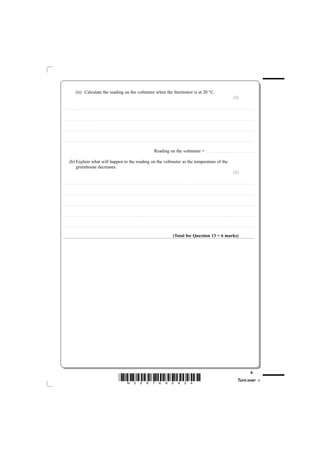 (ii) Calculate the reading on the voltmeter when the thermistor is at 20 °C.
                                                                                                                                                                                                                                                                                                                                                                                                  (3)

............................................. . . . . . . . . . . . . . . . . . . . . . . . . . . . . . . . . . . . . . . . . . . . . . . . . . . . . . . . . . . . . . . . . . . . . . . . . . . . . . . . . . . . . . . . . . . . . . . . . . . . . . . . . . . . . . . . . . . . . . . . .. . . . . . . . . . . . . . . . . . . . . . . . . . . . . . . . . . . . . . . . . . . . . . . . . . . . . . . . . . . . . . . . . . . . . . . . . . .



............................................. . . . . . . . . . . . . . . . . . . . . . . . . . . . . . . . . . . . . . . . . . . . . . . . . . . . . . . . . . . . . . . . . . . . . . . . . . . . . . . . . . . . . . . . . . . . . . . . . . . . . . . . . . . . . . . . . . . . . . . . .. . . . . . . . . . . . . . . . . . . . . . . . . . . . . . . . . . . . . . . . . . . . . . . . . . . . . . . . . . . . . . . . . . . . . . . . . . .



............................................. . . . . . . . . . . . . . . . . . . . . . . . . . . . . . . . . . . . . . . . . . . . . . . . . . . . . . . . . . . . . . . . . . . . . . . . . . . . . . . . . . . . . . . . . . . . . . . . . . . . . . . . . . . . . . . . . . . . . . . . .. . . . . . . . . . . . . . . . . . . . . . . . . . . . . . . . . . . . . . . . . . . . . . . . . . . . . . . . . . . . . . . . . . . . . . . . . . .



............................................. . . . . . . . . . . . . . . . . . . . . . . . . . . . . . . . . . . . . . . . . . . . . . . . . . . . . . . . . . . . . . . . . . . . . . . . . . . . . . . . . . . . . . . . . . . . . . . . . . . . . . . . . . . . . . . . . . . . . . . . .. . . . . . . . . . . . . . . . . . . . . . . . . . . . . . . . . . . . . . . . . . . . . . . . . . . . . . . . . . . . . . . . . . . . . . . . . . .



                                                                                                                                                                                                              Reading on the voltmeter = . . . . . . . . . . . . . . . . . . . . . . . . . . . . . . . . . . . . . . . . . . . . . . . . . . . . . . . . . . . . .

              (b) Explain what will happen to the reading on the voltmeter as the temperature of the
                  greenhouse decreases.
                                                                                                                                                                                                                                                                                                                                                                                                  (2)

............................................. . . . . . . . . . . . . . . . . . . . . . . . . . . . . . . . . . . . . . . . . . . . . . . . . . . . . . . . . . . . . . . . . . . . . . . . . . . . . . . . . . . . . . . . . . . . . . . . . . . . . . . . . . . . . . . . . . . . . . . . .. . . . . . . . . . . . . . . . . . . . . . . . . . . . . . . . . . . . . . . . . . . . . . . . . . . . . . . . . . . . . . . . . . . . . . . . . . .



............................................. . . . . . . . . . . . . . . . . . . . . . . . . . . . . . . . . . . . . . . . . . . . . . . . . . . . . . . . . . . . . . . . . . . . . . . . . . . . . . . . . . . . . . . . . . . . . . . . . . . . . . . . . . . . . . . . . . . . . . . . .. . . . . . . . . . . . . . . . . . . . . . . . . . . . . . . . . . . . . . . . . . . . . . . . . . . . . . . . . . . . . . . . . . . . . . . . . . .



............................................. . . . . . . . . . . . . . . . . . . . . . . . . . . . . . . . . . . . . . . . . . . . . . . . . . . . . . . . . . . . . . . . . . . . . . . . . . . . . . . . . . . . . . . . . . . . . . . . . . . . . . . . . . . . . . . . . . . . . . . . .. . . . . . . . . . . . . . . . . . . . . . . . . . . . . . . . . . . . . . . . . . . . . . . . . . . . . . . . . . . . . . . . . . . . . . . . . . .



............................................. . . . . . . . . . . . . . . . . . . . . . . . . . . . . . . . . . . . . . . . . . . . . . . . . . . . . . . . . . . . . . . . . . . . . . . . . . . . . . . . . . . . . . . . . . . . . . . . . . . . . . . . . . . . . . . . . . . . . . . . .. . . . . . . . . . . . . . . . . . . . . . . . . . . . . . . . . . . . . . . . . . . . . . . . . . . . . . . . . . . . . . . . . . . . . . . . . . .



............................................. . . . . . . . . . . . . . . . . . . . . . . . . . . . . . . . . . . . . . . . . . . . . . . . . . . . . . . . . . . . . . . . . . . . . . . . . . . . . . . . . . . . . . . . . . . . . . . . . . . . . . . . . . . . . . . . . . . . . . . . .. . . . . . . . . . . . . . . . . . . . . . . . . . . . . . . . . . . . . . . . . . . . . . . . . . . . . . . . . . . . . . . . . . . . . . . . . . .



                                                                                                                                                                                                                                                         (Total for Question 13 = 6 marks)




                                                                                                                                                                                                                                                                                                                                                                                                                                         9
                                                                                                                              *N35876A0924*                                                                                                                                                                                                                                                                 Turn over
 