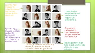 The contrast
between the
black and white
images make her
hair stand out.
I put the “girl
images” in
colour because I
wanted her
vibrant hair to
stand out.
I put the “guy
images” in black
and white
because it
worked well with
the colour of his
hair and shirts.
I really like this
image because it
shows what a
happy, fun
person she is.
This image shows nicely that he is
chilled-out person. His mood
contrasts well to the girls mood.
This image shows that
there is also another side
of him, he is also
reflective.
 