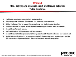 Unit 211 
Plan, deliver and evaluate sport and leisure activities 
Tutor Guidance 
1. Explain the unit outcomes and check understanding. 
2. Present students with unit assessments and processes for submission. 
3. Utilise the PowerPoint to support lesson delivery, and student understanding. 
4. Allow for students to record lesson information to support them in their assessment. 
5. Consolidate after each lesson. 
6. Link theory lesson outcomes with practical delivery. 
7. Consolidate and link the practical and theory aspects with the unit outcomes and assessment. 
8. Utilise any and all resources to support and deliver the unit outcomes for example – quizzes, 
risk assessments, health and safety checklist, injuries in football, video clips. 
Level 2 Award, Certificate & Diploma in Increasing Participation in Sport and Active Leisure in Community Settings (QCF) (4863-26) 
 