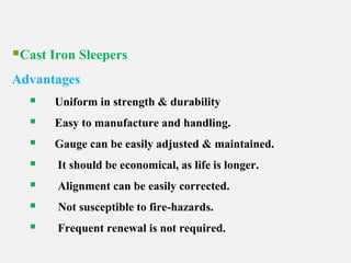 Cast Iron Sleepers
Advantages
 Uniform in strength & durability
 Easy to manufacture and handling.
 Gauge can be easily adjusted & maintained.
 It should be economical, as life is longer.
 Alignment can be easily corrected.
 Not susceptible to fire-hazards.
 Frequent renewal is not required.
 