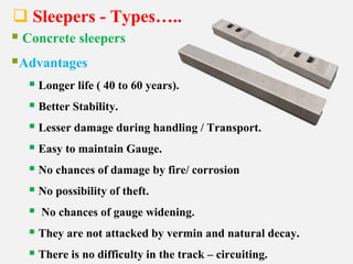  Sleepers - Types…..
 Concrete sleepers
Advantages
 Longer life ( 40 to 60 years).
 Better Stability.
 Lesser damage during handling / Transport.
 Easy to maintain Gauge.
 No chances of damage by fire/ corrosion
 No possibility of theft.
 No chances of gauge widening.
 They are not attacked by vermin and natural decay.
 There is no difficulty in the track – circuiting.
 
