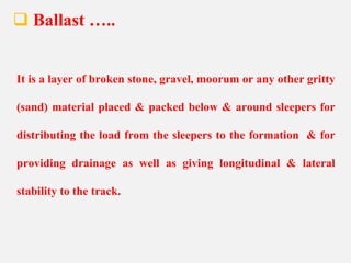  Ballast …..
It is a layer of broken stone, gravel, moorum or any other gritty
(sand) material placed & packed below & around sleepers for
distributing the load from the sleepers to the formation & for
providing drainage as well as giving longitudinal & lateral
stability to the track.
 