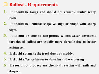  Ballast - Requirements
1. It should be tough and should not crumble under heavy
loads.
2. It should be cubical shape & angular shape with sharp
edges.
3. It should be able to non-porous & non-water absorbent
particles of ballast are usually more durable due to better
resistance .
4. It should not make the track dusty or muddy.
5. It should offer resistance to abrasion and weathering.
6. It should not produce any chemical reaction with rails and
sleepers.
 