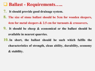  Ballast - Requirements…..
7. It should provide good drainage system.
8. The size of stone ballast should be 5cm for wooden sleepers,
4cm for metal sleepers & 2.5 cm for turnouts & crossovers.
9. It should be cheep & economical or the ballast should be
available in nearest quarries.
10. In short, the ballast should be such which fulfils the
characteristics of strength, clean ability, durability, economy
& stability.
 