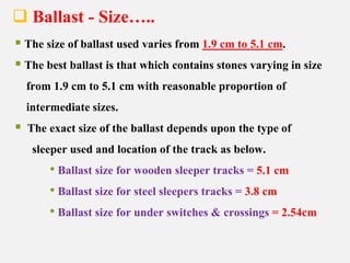  Ballast - Size…..
 The size of ballast used varies from 1.9 cm to 5.1 cm.
 The best ballast is that which contains stones varying in size
from 1.9 cm to 5.1 cm with reasonable proportion of
intermediate sizes.
 The exact size of the ballast depends upon the type of
sleeper used and location of the track as below.
• Ballast size for wooden sleeper tracks = 5.1 cm
• Ballast size for steel sleepers tracks = 3.8 cm
• Ballast size for under switches & crossings = 2.54cm
 