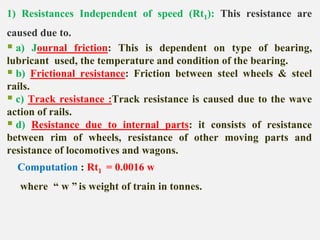 1) Resistances Independent of speed (Rt1): This resistance are
caused due to.
 a) Journal friction: This is dependent on type of bearing,
lubricant used, the temperature and condition of the bearing.
 b) Frictional resistance: Friction between steel wheels & steel
rails.
 c) Track resistance :Track resistance is caused due to the wave
action of rails.
 d) Resistance due to internal parts: it consists of resistance
between rim of wheels, resistance of other moving parts and
resistance of locomotives and wagons.
Computation : Rt1 = 0.0016 w
where “ w ” is weight of train in tonnes.
 
