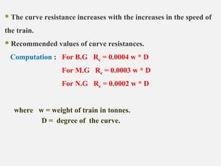  The curve resistance increases with the increases in the speed of
the train.
 Recommended values of curve resistances.
Computation : For B.G Rc = 0.0004 w * D
For M.G Rc = 0.0003 w * D
For N.G Rc = 0.0002 w * D
where w = weight of train in tonnes.
D = degree of the curve.
 