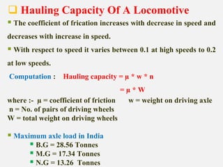  Hauling Capacity Of A Locomotive
 The coefficient of frication increases with decrease in speed and
decreases with increase in speed.
 With respect to speed it varies between 0.1 at high speeds to 0.2
at low speeds.
Computation : Hauling capacity = µ * w * n
= µ * W
where :- µ = coefficient of friction w = weight on driving axle
n = No. of pairs of driving wheels
W = total weight on driving wheels
 Maximum axle load in India
 B.G = 28.56 Tonnes
 M.G = 17.34 Tonnes
 N.G = 13.26 Tonnes
 