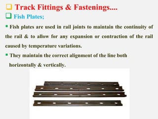  Track Fittings & Fastenings....
 Fish Plates;
 Fish plates are used in rail joints to maintain the continuity of
the rail & to allow for any expansion or contraction of the rail
caused by temperature variations.
 They maintain the correct alignment of the line both
horizontally & vertically.
 