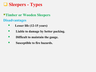  Sleepers - Types
Timber or Wooden Sleepers
Disadvantages
 Lesser life (12-15 years)
 Liable to damage by better packing.
 Difficult to maintain the gauge.
 Susceptible to fire hazards.
 