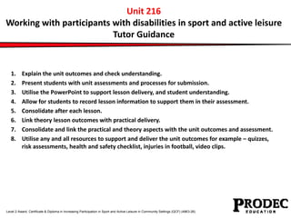 Unit 216 
Working with participants with disabilities in sport and active leisure 
Tutor Guidance 
1. Explain the unit outcomes and check understanding. 
2. Present students with unit assessments and processes for submission. 
3. Utilise the PowerPoint to support lesson delivery, and student understanding. 
4. Allow for students to record lesson information to support them in their assessment. 
5. Consolidate after each lesson. 
6. Link theory lesson outcomes with practical delivery. 
7. Consolidate and link the practical and theory aspects with the unit outcomes and assessment. 
8. Utilise any and all resources to support and deliver the unit outcomes for example – quizzes, 
risk assessments, health and safety checklist, injuries in football, video clips. 
Level 2 Award, Certificate & Diploma in Increasing Participation in Sport and Active Leisure in Community Settings (QCF) (4863-26) 
 