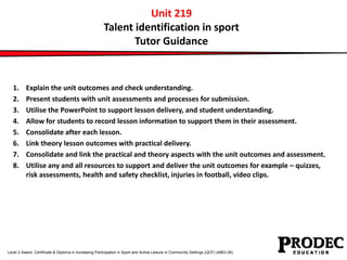 Unit 219 
Talent identification in sport 
Tutor Guidance 
1. Explain the unit outcomes and check understanding. 
2. Present students with unit assessments and processes for submission. 
3. Utilise the PowerPoint to support lesson delivery, and student understanding. 
4. Allow for students to record lesson information to support them in their assessment. 
5. Consolidate after each lesson. 
6. Link theory lesson outcomes with practical delivery. 
7. Consolidate and link the practical and theory aspects with the unit outcomes and assessment. 
8. Utilise any and all resources to support and deliver the unit outcomes for example – quizzes, 
risk assessments, health and safety checklist, injuries in football, video clips. 
Level 2 Award, Certificate & Diploma in Increasing Participation in Sport and Active Leisure in Community Settings (QCF) (4863-26) 
 