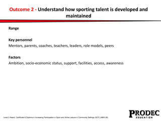 Outcome 2 - Understand how sporting talent is developed and 
maintained 
Range 
Key personnel 
Mentors, parents, coaches, teachers, leaders, role models, peers 
Factors 
Ambition, socio-economic status, support, facilities, access, awareness 
Level 2 Award, Certificate & Diploma in Increasing Participation in Sport and Active Leisure in Community Settings (QCF) (4863-26) 
 