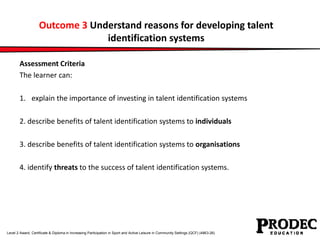 Outcome 3 Understand reasons for developing talent 
identification systems 
Assessment Criteria 
The learner can: 
1. explain the importance of investing in talent identification systems 
2. describe benefits of talent identification systems to individuals 
3. describe benefits of talent identification systems to organisations 
4. identify threats to the success of talent identification systems. 
Level 2 Award, Certificate & Diploma in Increasing Participation in Sport and Active Leisure in Community Settings (QCF) (4863-26) 
 